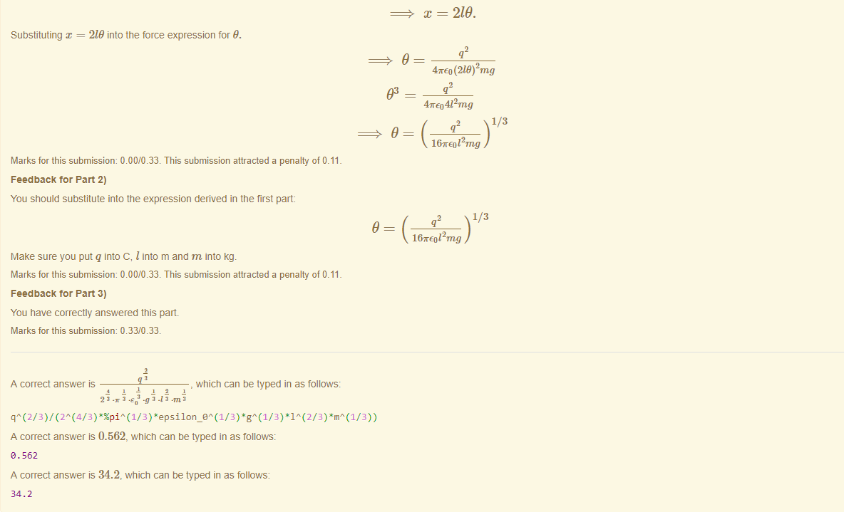 Machine generated alternative text:
Substituting = 219 into the force expression for 9. 
93 
Marks for this submissiom 0.00/0.33. This submission attracted a penalty of 0.11 
Feedback tor Part 2) 
You should substitute into the expression derived in the first part: 
9 
Make sure you put q into C, I into m and m into kg. 
Marks for this submissiom 0.00/0.33. This submission attracted a penalty of 0.11 
Feedback tor Part 3) 
You have correctly answered this part 
Marks for this submissiom 0.33/0.33. 
_g_ which can be typed in as follows: 
A correct answer 
A correct answer is 0.562, which can be typed in as follows: 
e. 562 
A correct answer is 34.2, which can be typed in as follows: 
34.2 
x = 219. 
47rEo (218) 2mg 
4TE0412mg 
1/3 
16TE012mg 
1/3 
167rE012mg 